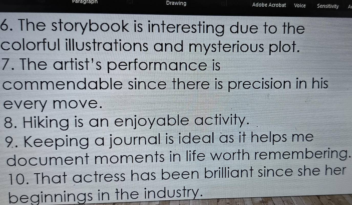 Paragraph Drawing Adobe Acrobat Voice Sensitivity A 
6. The storybook is interesting due to the 
colorful illustrations and mysterious plot. 
7. The artist's performance is 
commendable since there is precision in his 
every move. 
8. Hiking is an enjoyable activity. 
9. Keeping a journal is ideal as it helps me 
document moments in life worth remembering. 
10. That actress has been brilliant since she her 
beginnings in the industry.