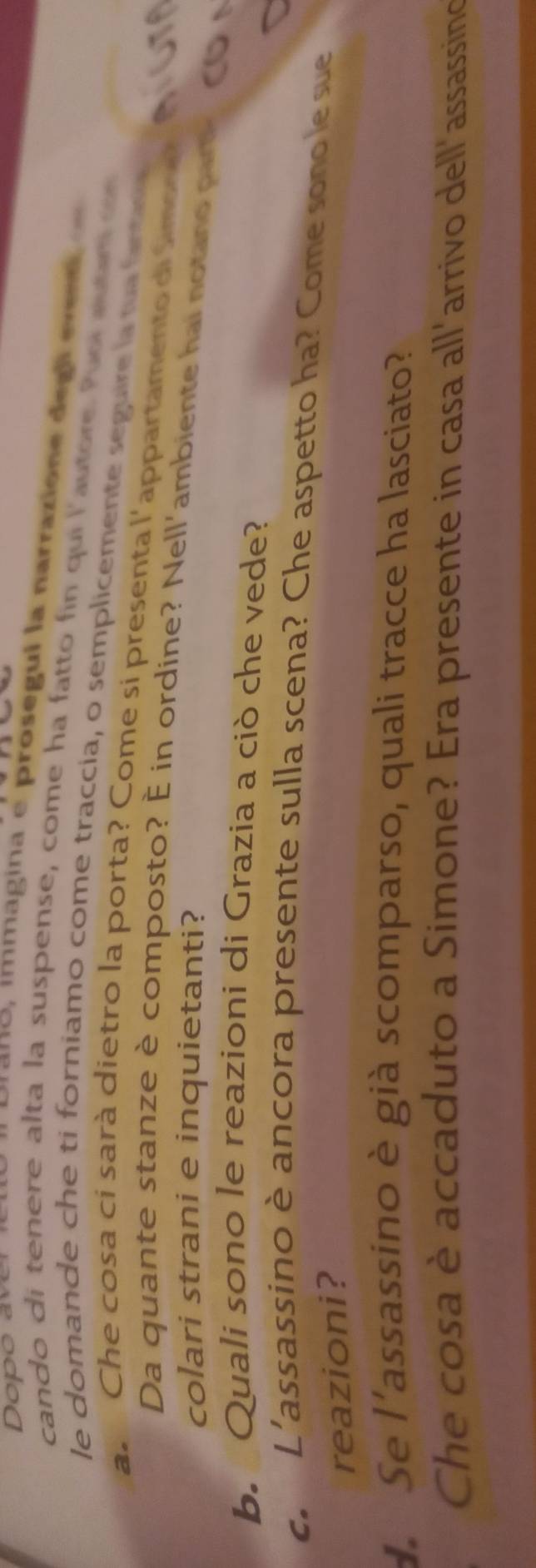 ano , immagina e prosegui la narrazione degl ev 
cando di tenere alta la suspense, come ha fatto fin qui l'autore. Puol auar d 
le domande che ti forniamo come traccía, o semplicemente seguire la na fin 
a Che cosa ci sarà dietro la porta? Come si presenta l'appartamento di Simas e 
Da quante stanze è composto? È in ordine? Nell'ambiente hai notano part 
colari strani e inquietanti? 
b. Quali sono le reazioni di Grazia a ciò che vede? 
c. L'assassino è ancora presente sulla scena? Che aspetto ha? Come sonole sue 
reazioni? 
Se l'assassino è già scomparso, quali tracce ha lasciato? 
Che cosa è accaduto a Simone? Era presente in casa all'arrivo dell'assassing