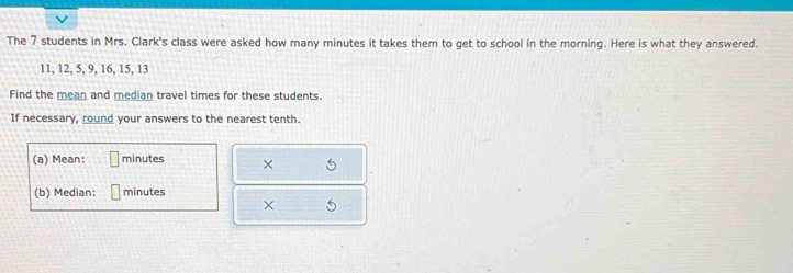 The 7 students in Mrs. Clark's class were asked how many minutes it takes them to get to school in the morning. Here is what they answered.
11, 12, 5, 9, 16, 15, 13
Find the mean and median travel times for these students. 
If necessary, round your answers to the nearest tenth. 
(a) Mean: minutes × 
(b) Median: minutes
×