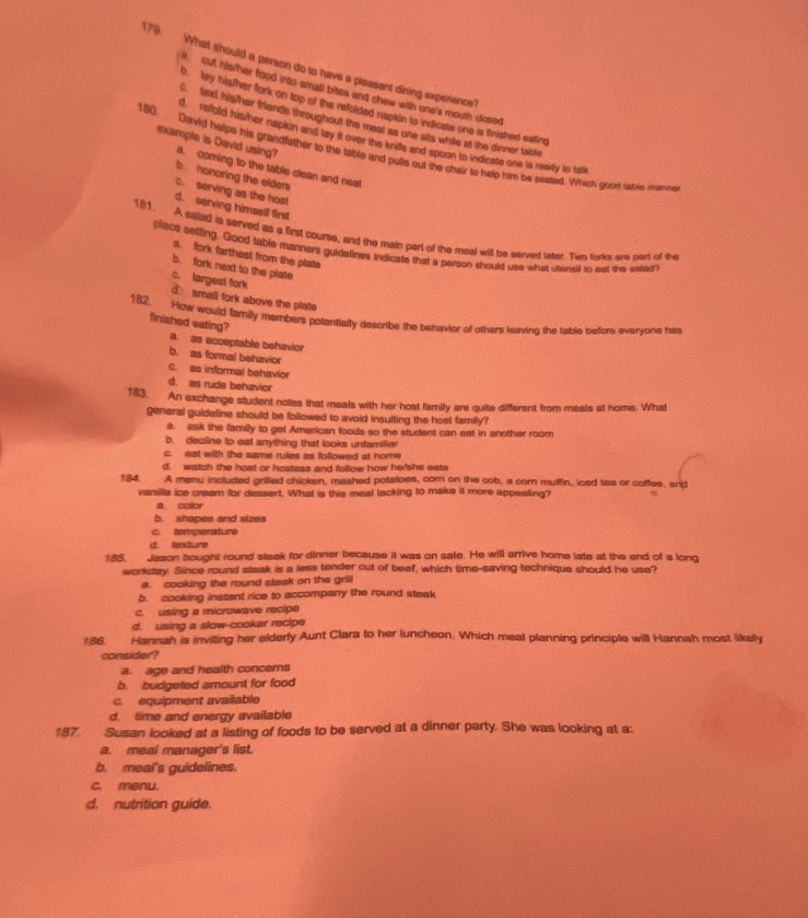 What should a person do to have a pleasant dining experience?
out his her food into small bites and chew with one's mouth closed
o. My his/her fork on top of the refolded napkin to indicate one is finished eating
fi his her friends throughout the meal as one sits while at the dinner table
d  reold his/her napkin and lay it over the knide and spoon to indicate one is ready to ta
180. David helps his grandfather to the table and pulls out the chair to help him be seated. Which good salle menne
example is David using?. coming to the table clean and neat
b. honoring the elders
C. serving as the host
d. serving himself first
181. A saled is served as a first course, and the main part of the meal will be served later. Two forks are part of the
place setting. Good table manners guidelines indicate that a person should use what utensil to eat eve selled
a. fork farthest from the plate
b. fork next to the plate
c. largest fork d small fork above the plate
182. How would family members potentially describe the behavier of others leaving the table before evervone has
finished eating? a. as acceptable behavior
b. as formal behavior
c. as informal behavior
d. as rude behavior
183. An exchange student notes that meals with her host family are quite different from meals at home. What
general guideline should be followed to avoid insulting the host family?
a. ask the family to get American foods so the student can eat in another room
b. decline to eat anything that looks unfamiliar
c. est with the same rules as followed at home
d. watch the host or hostess and follow how he/she eats
184. A menu included grilled chicken, mashed potatoes, com on the cob, a corn mutfin, iced tea or coffee, and
vanilla ice cream for dessert. What is this meal lacking to make it more appealing?
a. color
b. shapes and sizes
c. temperature
d. texture
185. Jason bought round staak for dinner because it was on safe. He will arrive home late at the end of a long
workday. Since round steak is a less tender cut of beef, which time-saving technique should he use?
a. cooking the round steak on the grill
b. cooking instant rice to accompany the round steak
c. using a microwave recipe
d. using a slow-cooker recipe
186. Hannah is inviting her elderly Aunt Clara to her luncheon. Which meal planning principle will Hannah most likely
consider?
a. age and health concers
b. budgeted amount for food
c. equipment available
d. time and energy available
187. Susan looked at a listing of foods to be served at a dinner party. She was looking at a:
a. meal manager's list.
b. meal's guidelines.
c. menu.
d. nutrition guide.