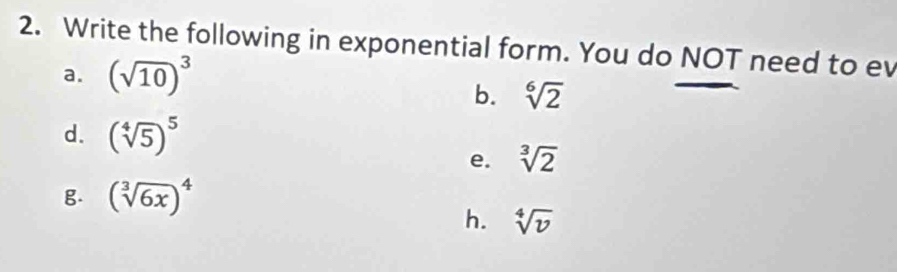 Write the following in exponential form. You do NOT need to ev
a. (sqrt(10))^3
b. sqrt[6](2)
d. (sqrt[4](5))^5
e. sqrt[3](2)
g. (sqrt[3](6x))^4
h. sqrt[4](v)