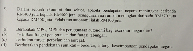 Dalam sebuah ekonomi dua sektor, apabila pendapatan negara meningkat daripada
RM400 juta kepada RM500 juta, penggunaan isi rumah meningkat daripada RM370 juta 
kepada RM450 juta. Pelaburan autonomi ialah RM100 juta. 
(a) Berapakah MPC, MPS dan penggunaan autonomi bagi ekonomi negara itu? 
(b) Terbitkan fungsi penggunaan dan fungsi tabungan. 
(c) Terbitkan fungsi perbelanjaan agregat. 
(d) Berdasarkan pendekatan suntikan - bocoran, hitung keseimbangan pendapatan negara.