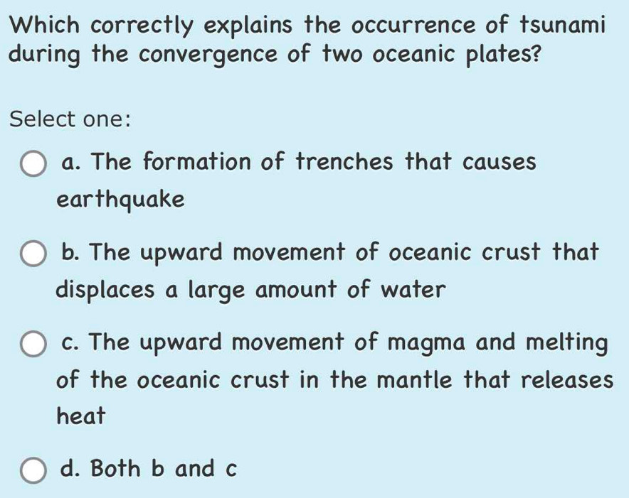 Which correctly explains the occurrence of tsunami
during the convergence of two oceanic plates?
Select one:
a. The formation of trenches that causes
earthquake
b. The upward movement of oceanic crust that
displaces a large amount of water
c. The upward movement of magma and melting
of the oceanic crust in the mantle that releases
heat
d. Both b and c