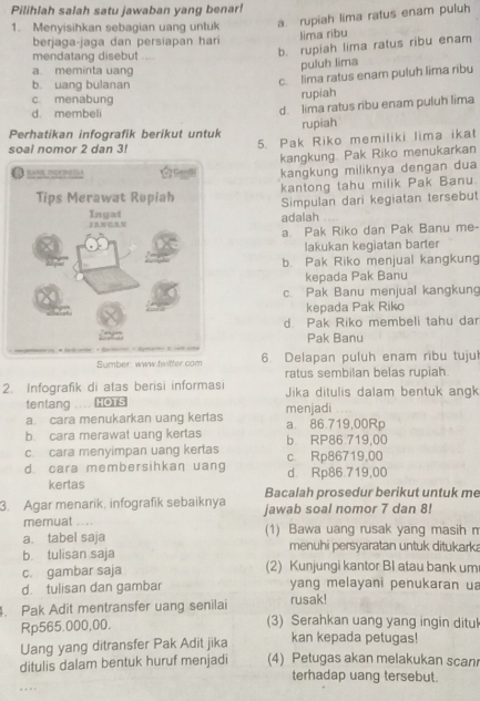 Pilihlah salah satu jawaban yang benar!
1. Menyisihkan sebagian uang unluk a. rupiah lima ratus enam puluh
berjaga-jaga dan persiapan har
lima ribu
mendatang disebut ....
b. rupiah lima ratus ribu enam
a. meminta uang
puluh lima
b. uang bulanan
c. lima ratus enam puluh lima ribu
c menabung
rupiah
d. membeli
d. lima ratus ribu enam puluh lima
rupiah
Perhatikan infografik berikut untuk
soal nomor 2 dan 3! 5. Pak Riko memiliki lima ikat
kangkung. Pak Riko menukarkan
kangkung miliknya dengan dua
kantong tahu milik Pak Banu.
Simpulan dari kegiatan tersebut
adalah
a. Pak Riko dan Pak Banu me-
lakukan kegiatan barter
b. Pak Riko menjual kangkung
kepada Pak Banu
c. Pak Banu menjual kangkung
kepada Pak Riko
d. Pak Riko membeli tahu dar
Pak Banu
Sumber waw twitter com 6 Delapan puluh enam ribu tujul
ratus sembilan belas rupiah.
2. Infografik di atas berisi informasi Jika ditulis dalam bentuk angk
tentang HOTS
a. cara menukarkan uang kertas menjadi a 86.719,00Rp
b. cara merawat uang kertas b RP86 719,00
c. cara menyimpan uang kertas c Rp86719,00
d. cara membersihkaη uang d. Rp86.719,00
kertas
3. Agar menarik, infografik sebaiknya Bacalah prosedur berikut untuk me
memuat … jawab soal nomor 7 dan 8!
a. tabel saja (1) Bawa uang rusak yang masih n
b tulisan saja menuhi persyaratan untuk ditukark
c. gambar saja (2) Kunjungi kantor BI atau bank um
d. tulisan dan gambar  yang melayani penukaran u
rusak!
. Pak Adit mentransfer uang senilai (3) Serahkan uang yang ingin ditul
Rp565.000,00.
Uang yang ditransfer Pak Adit jika kan kepada petugas!
ditulis dalam bentuk huruf menjadi (4) Petugas akan melakukan scan
terhadap uang tersebut.