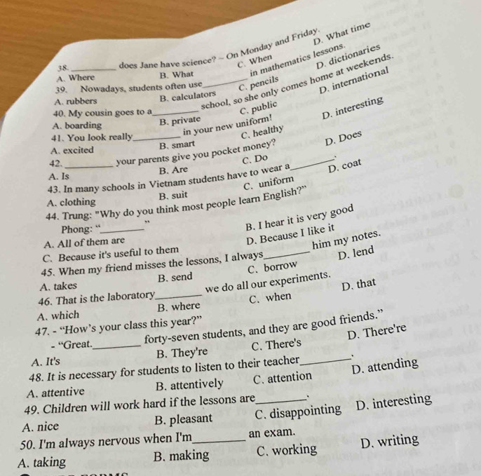 D. What time
A. Where B. What in mathematics lessons.
38.
does Jane have science? - On Monday and Friday
D. dictionaries
C. When
39. Nowadays, students often use
A. rubbers
school, so she only comes home at weekends
C. pencils
B. calculators
_in your new uniform! C. public D. international
40. My cousin goes to a
D. interesting
A. boarding B. private
41. You look really
C. healthy
A. excited B. smart
42. your parents give you pocket money? D. Does
B. Are
D. coat
43. In many schools in Vietnam students have to wear a C. Do _.
A. Is
C. uniform
B. suit
A. clothing
44. Trung: "Why do you think most people learn English?”
,
Phong: “_
B. I hear it is very good
A. All of them are
D. Because I like it
him my notes.
C. Because it's useful to them
45. When my friend misses the lessons, I always,
_D. lend
A. takes B. send C. borrow
we do all our experiments.
46. That is the laboratory
A. which _B. where C. when D. that
47. - “How’s your class this year?”
- “Great. forty-seven students, and they are good friends.”
D. There're
A. It's _B. They're C. There's
48. It is necessary for students to listen to their teacher_
D. attending
A. attentive B. attentively C. attention
49. Children will work hard if the lessons are .
A. nice B. pleasant C. disappointing D. interesting
50. I'm always nervous when I'm an exam.
A. taking B. making C. working D. writing