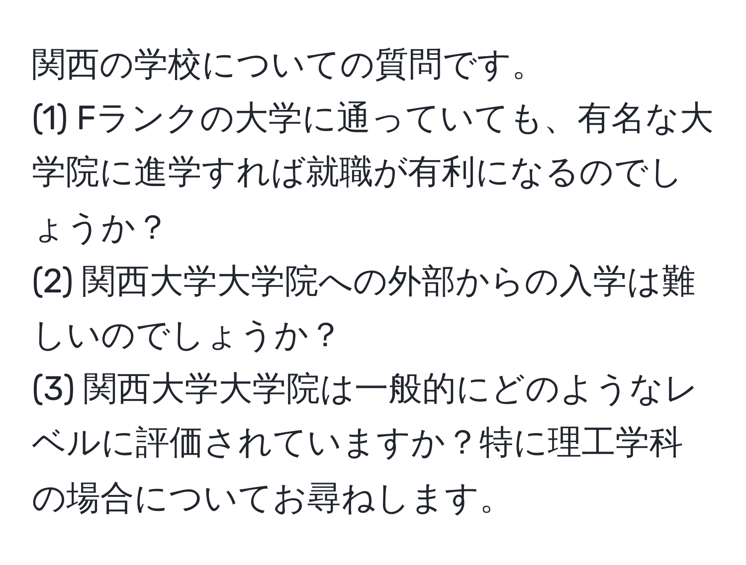 関西の学校についての質問です。  
(1) Fランクの大学に通っていても、有名な大学院に進学すれば就職が有利になるのでしょうか？  
(2) 関西大学大学院への外部からの入学は難しいのでしょうか？  
(3) 関西大学大学院は一般的にどのようなレベルに評価されていますか？特に理工学科の場合についてお尋ねします。