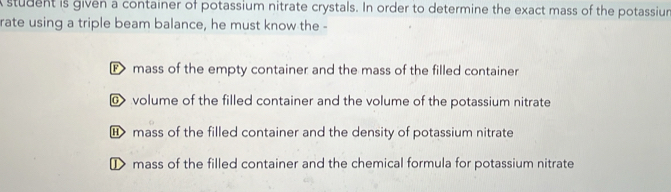 student is given a container of potassium nitrate crystals. In order to determine the exact mass of the potassium
rate using a triple beam balance, he must know the -
mass of the empty container and the mass of the filled container
@ volume of the filled container and the volume of the potassium nitrate
mass of the filled container and the density of potassium nitrate
① mass of the filled container and the chemical formula for potassium nitrate