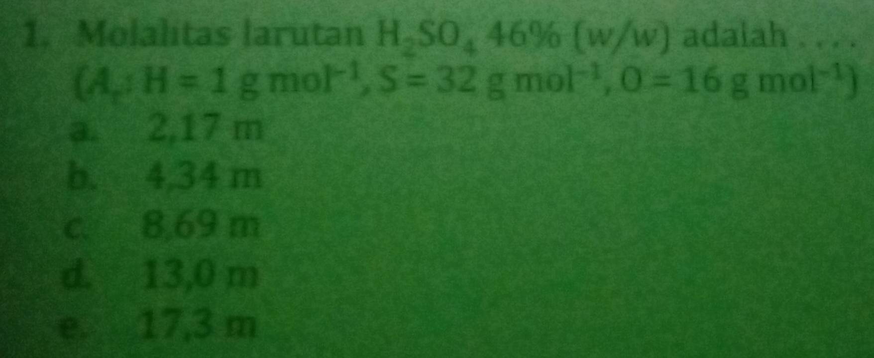 Molalitas larutan H_2SO_446% (w/w) adalah . . . .
 A;H=1gmol^(-1),S=32gmol^(-1),O=16gmol^(-1)
a. 2,17 m
b. 4,34 m
c. 8,69 m
d. 13,0 m
e. 17,3 m