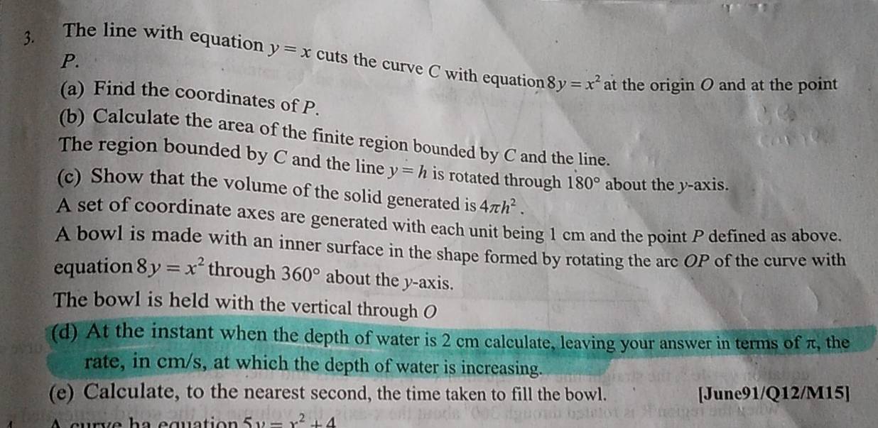 P. 
3. The line with equation y=x cuts the curve C with equation 8y=x^2 at the origin O and at the point 
(a) Find the coordinates of P. 
(b) Calculate the area of the finite region bounded by C and the line. 
The region bounded by C and the line y=h is rotated through 180° about the y-axis. 
(c) Show that the volume of the solid generated is 4π h^2. 
A set of coordinate axes are generated with each unit being 1 cm and the point P defined as above. 
A bowl is made with an inner surface in the shape formed by rotating the arc OP of the curve with 
equation 8y=x^2 through 360° about the y-axis. 
The bowl is held with the vertical through O
(d) At the instant when the depth of water is 2 cm calculate, leaving your answer in terms of π, the 
rate, in cm/s, at which the depth of water is increasing. 
(e) Calculate, to the nearest second, the time taken to fill the bowl. [June91/Q12/M15] 
curve ha equation 5y=x^2+4