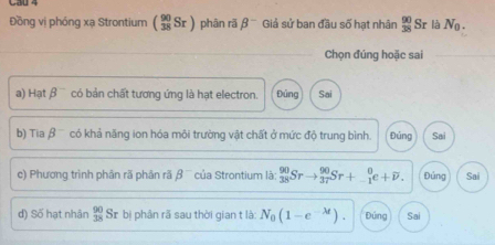 Cau 4
Đồng vị phóng xạ Strontium ( 90/38 Sr) phân rã beta^- Giả sử ban đầu số hạt nhân  90/38 Sr là N_0. 
Chọn đúng hoặc sai
a) Hatbeta^- có bản chất tương ứng là hạt electron. Đúng Sai
b) Tiabeta^- có khả năng ion hóa môi trường vật chất ở mức độ trung bình. Đúng Sai
c) Phương trình phân rã phản rã beta^- của Strontium là: _(38)^(90)Srto _(37)^(90)Sr+_(-1)^0e+overline p. Đủng Sai
d) Số hạt nhân  90/38  Sr bị phân rã sau thời gian t là: N_0(1-e^(-lambda t)). Đứng Sai