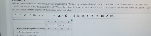 Relaunch transformation sequences. Locate quadrilateral ABCD and quadrilateral TUVW on the coordinate plane. Use GeoGebra to identify the 
transformations that will map ABCD onto TUVW, and then describe them in the table. Enter the coordinates of the vertices of the images that you 
created. Paste a screen capture of the images below the table. 
B u x^2 x_1 10pt 
A 。 C D
(1,-2) I3,-1) (2,-4) [1,-1]
Transformation (ABCD to TUVW) A' a° C D'
reflection across the j axis 
2 translatíon 2 un its dow