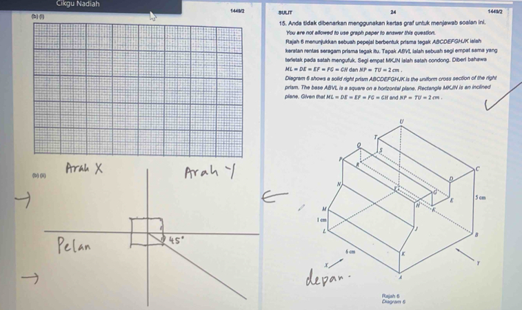 Cikgu Nadiah 1449/2 
1449/2 
(b) (1) SULIT 24 
15. Anda tidak dibenarkan menggunakan kertas graf untuk menjawab soalan ini. 
You are not allowed to use graph paper to answer this question. 
Rajah 6 menunjukkan sebush pepejal berbentuk prisma tegak ABCDEFGHUK ialah 
keratan rentas seragam prisma tegak itu. Tapak A. BVL lalah sebuah segi empat sama yang 
terletak pada satah mengufuk. Segi empat MKJN ialah satah condong. Diberi bahawa
ML=DE=EF=FG=GH dan NP=TU=2cm. 
Diagram 6 shows a solid right prism ABCDEFGHJK is the uniform cross section of the right 
prism. The base ABVL is a square on a horizontal plane. Rectangle MKJN is an inclined 
plane. Given that ML=DE=EF=FG=GH and NP=TU=2cm. 
Diágram 6 Rajah 6