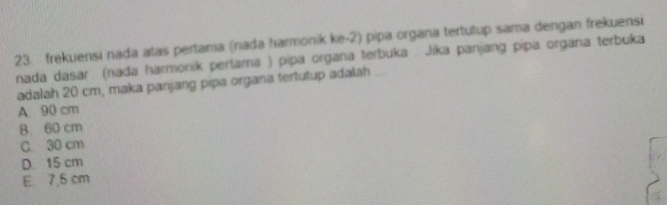 frekuensi nada atas pertama (nada harmonik ke- 2) pipa organa tertutup sama dengan frekuensi
nada dasar (nada harmonik pertama ) pipa organa terbuka . Jika panjang pipa organa terbuka
adalah 20 cm, maka panjang pipa organa tertutup adalah
A. 90 cm
B. 60 cm
C 30 cm
D、 15 cm
E. 7,5 cm