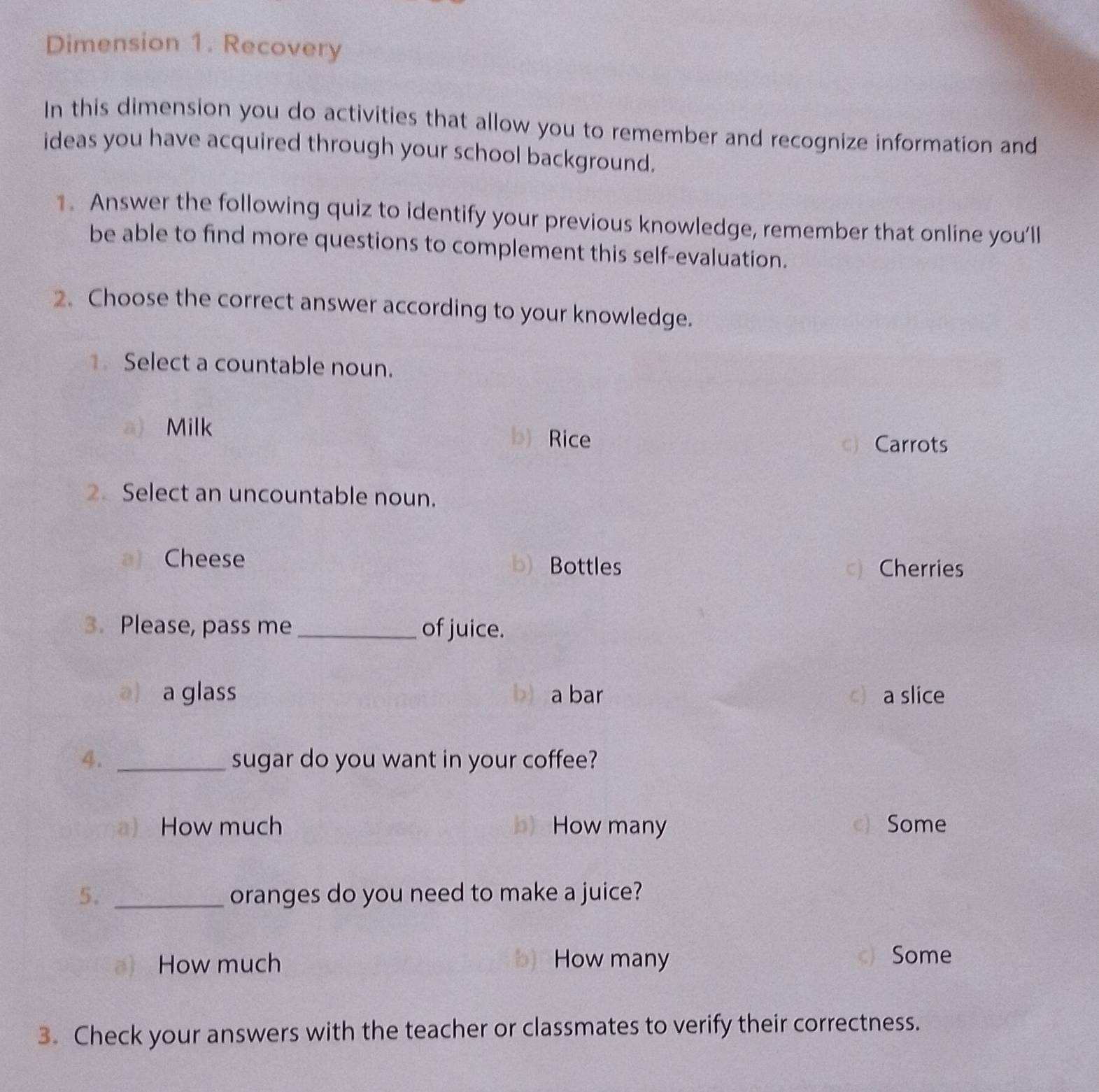 Dimension 1. Recovery
In this dimension you do activities that allow you to remember and recognize information and
ideas you have acquired through your school background.
1. Answer the following quiz to identify your previous knowledge, remember that online you'll
be able to find more questions to complement this self-evaluation.
2. Choose the correct answer according to your knowledge.
1 Select a countable noun.
a) Milk b) Rice
c) Carrots
2 Select an uncountable noun.
a) Cheese b) Bottles
c) Cherries
3. Please, pass me _of juice.
a) a glass b) a bar c a slice
4. _sugar do you want in your coffee?
a) How much b) How many c) Some
5. _oranges do you need to make a juice?
How much b) How many Some
3. Check your answers with the teacher or classmates to verify their correctness.