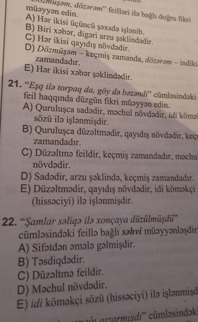 müəyyən edin.
'02muşəm, dözərəm'' feilləri ilə bağlı doğru fikri
A) Hər ikisi üçüncü şəxsdə işlənib.
B) Biri xəbər, digəri arzu şəklindədir.
C) Hər ikisi qayıdış növdədir.
D) Dözmüşəm - keçmiş zamanda, dözərəm - indiki
zamandadır.
E) Hər ikisi xəbər şəklindədir.
21. “Eşq ilə torpaq da, göy də bəzəndi” cümləsindəki
feil haqqında düzgün fikri müəyyən edin.
A) Quruluşca sadədir, məchul növdədir, idi köm
sözü ilə işlənmişdir.
B) Quruluşca düzəltmədir, qayıdış növdədir, keçı
zamandadır.
C) Düzəltmə feildir, keçmiş zamandadır, məchu
növdədir.
D) Sadədir, arzu şəklində, keçmiş zamandadır.
E) Düzəltmədir, qayıdış növdədir, idi köməkçi
(hissəciyi) ilə işlənmişdir.
22. “Şamlar səliqə ilə xonçaya düzülmüşdü”
cümləsindəki feillə bağlı səんνi müəyyənləşdir
A) Sifətdən əmələ gəlmişdir.
B) Təsdiqdədir.
C) Düzəltmə feildir.
D) Məchul növdədir.
E) idi köməkçi sözü (hissəciyi) ilə işlənmiṣd
agğ ı  aızarmısdı'' cümləsindəki