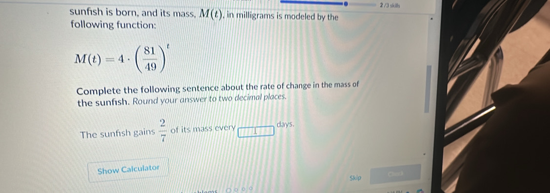 2 /3 skills 
sunfish is born, and its mass, M(t) , in milligrams is modeled by the 
following function:
M(t)=4· ( 81/49 )^t
Complete the following sentence about the rate of change in the mass of 
the sunfish. Round your answer to two decimal places. 
days. 
The sunfısh gains  2/7  of its mass every 111
Show Calculator 
Skip Cherk