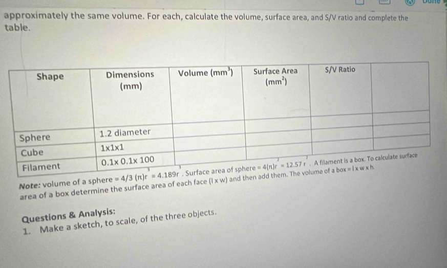 approximately the same volume. For each, calculate the volume, surface area, and S/V ratio and complete the
table.
Note: volume of a sphere 
area of a box determine the surface area of each face (l* w) an
Questions & Analysis:
1. Make a sketch, to scale, of the three objects.