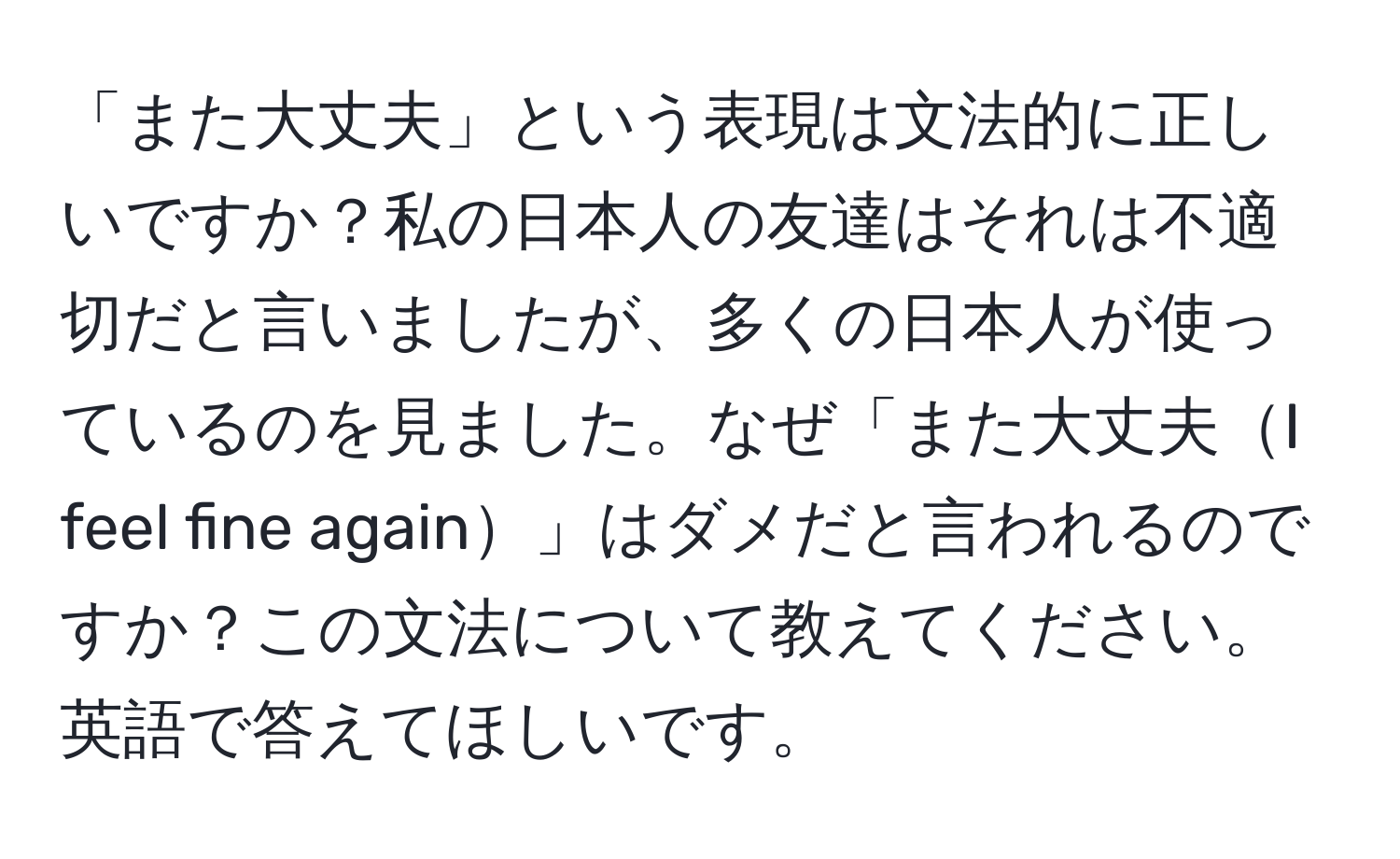 「また大丈夫」という表現は文法的に正しいですか？私の日本人の友達はそれは不適切だと言いましたが、多くの日本人が使っているのを見ました。なぜ「また大丈夫I feel fine again」はダメだと言われるのですか？この文法について教えてください。英語で答えてほしいです。