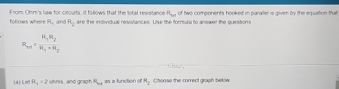 From Ohm's law for circuits, it follows that the total resistance R_tot of two components hooked in parallel is given by the equation that 
follows where R_n and R_2 are the individual resistances. Use the formula to answer the questions
R_101=frac R_1R_2R_1+R_2
(a) Let R_1=2 ohms, and graph R_bot as a function of R_2 Choose the correct graph below.