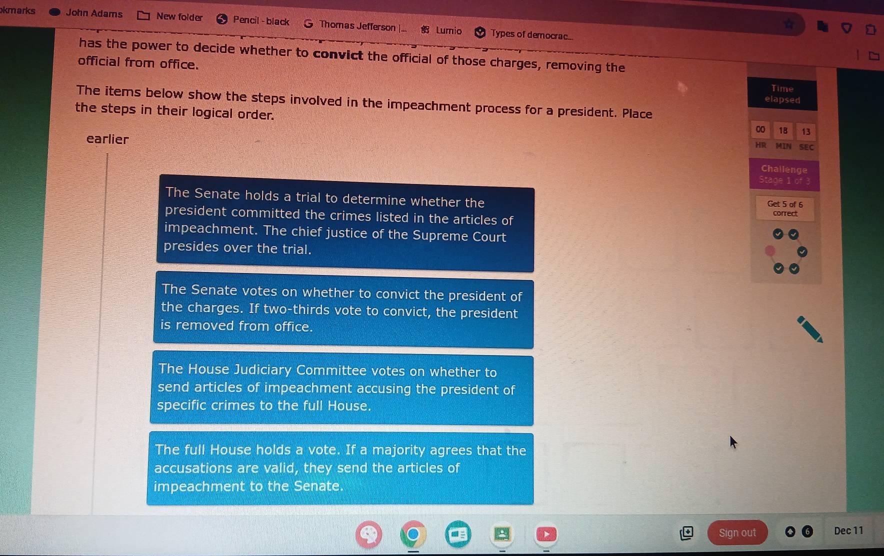 kmarks John Adams New folder Pencil- black Thomas Jefferson Lumio Types of democrac...
has the power to decide whether to convict the official of those charges, removing the
official from office.
Time
elapsed
The items below show the steps involved in the impeachment process for a president. Place
the steps in their logical order.
00 18 13
earlier
HR MIN SEC
Challenge
The Senate holds a trial to determine whether the Get 5 of 6 correct
president committed the crimes listed in the articles of
impeachment. The chief justice of the Supreme Court
presides over the trial.
The Senate votes on whether to convict the president of
the charges. If two-thirds vote to convict, the president
is removed from office.
The House Judiciary Committee votes on whether to
send articles of impeachment accusing the president of
specific crimes to the full House.
The full House holds a vote. If a majority agrees that the
accusations are valid, they send the articles of
impeachment to the Senate.
Sign out Dec 11