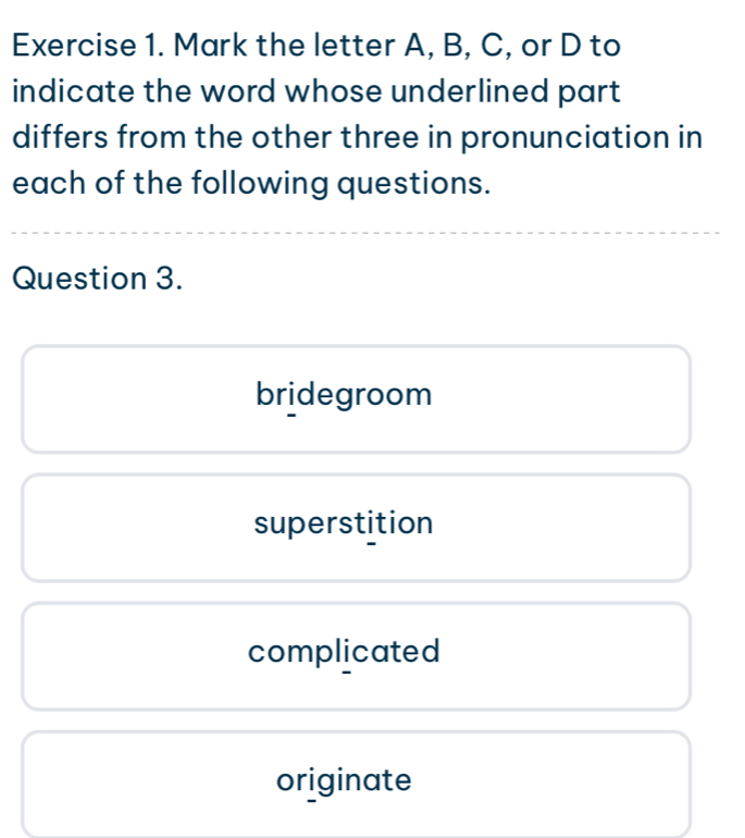 Mark the letter A, B, C, or D to
indicate the word whose underlined part
differs from the other three in pronunciation in
each of the following questions.
Question 3.
bridegroom
superstition
complicated
originate