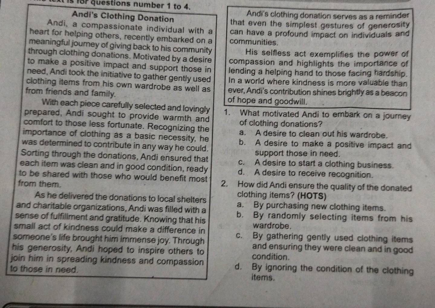 Is for questions number 1 to 4.
Andi's clothing donation serves as a reminder
Andi's Clothing Donation
that even the simplest gestures of generosity
Andi, a compassionate individual with a can have a profound impact on individuals and
heart for helping others, recently embarked on a communities.
meaningful journey of giving back to his community
His selfless act exemplifies the power of
through clothing donations. Motivated by a desire compassion and highlights the importance of
to make a positive impact and support those in lending a helping hand to those facing hardship.
need, Andi took the initiative to gather gently used In a world where kindness is more valuable than
clothing items from his own wardrobe as well as ever, Andi's contribution shines brightly as a beacon
from friends and family.
of hope and goodwill.
With each piece carefully selected and lovingly 1. What motivated Andi to embark on a journey
prepared, Andi sought to provide warmth and of clothing donations?
comfort to those less fortunate. Recognizing the a. A desire to clean out his wardrobe.
importance of clothing as a basic necessity, he b. A desire to make a positive impact and
was determined to contribute in any way he could.
support those in need.
Sorting through the donations, Andi ensured that c. A desire to start a clothing business.
each item was clean and in good condition, ready d. A desire to receive recognition.
to be shared with those who would benefit most 2. How did Andi ensure the quality of the donated
from them.
clothing items? (HOTS)
As he delivered the donations to local shelters a. By purchasing new clothing items.
and charitable organizations, Andi was filled with a b. By randomly selecting items from his
sense of fulfillment and gratitude. Knowing that his wardrobe.
small act of kindness could make a difference in c. By gathering gently used clothing items
someone's life brought him immense joy. Through
and ensuring they were clean and in good 
his generosity, Andi hoped to inspire others to condition.
join him in spreading kindness and compassion d. By ignoring the condition of the clothing
to those in need.
items.
