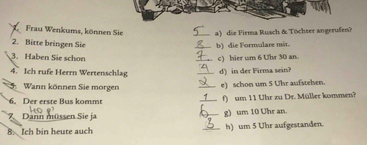 Frau Wenkums, können Sie _a) die Firma Rusch & Töchter angerufen? 
2. Bitte bringen Sie _b) die Formulare mit. 
3. Haben Sie schon _c) hier um 6 Uhr 30 an. 
4. Ich rufe Herrn Wertenschlag _d) in der Firma sein? 
5. Wann können Sie morgen 
_e) schon um 5 Uhr aufstehen. 
6. Der erste Bus kommt _f) um 11 Uhr zu Dr. Müller kommen? 
7 Dann müssen Sie ja 
_g) um 10 Uhr an. 
8. Ich bin heute auch _h) um 5 Uhr aufgestanden.