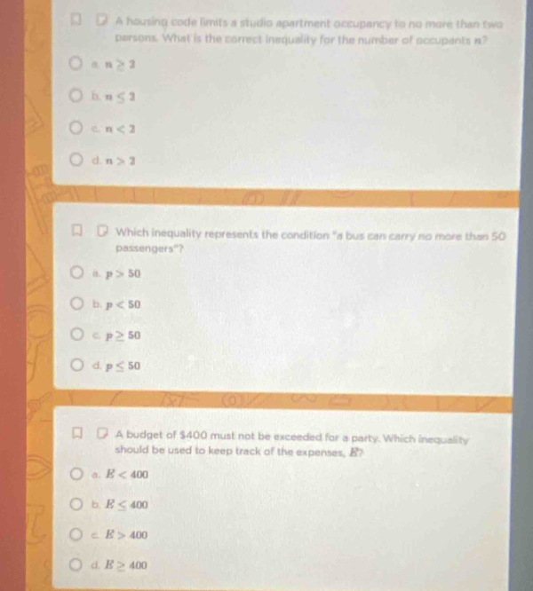 A housing code limits a studio apartment occupancy to no more than two
persons. What is the correct inequality for the number of occupents n?
n≥ 3
b. n≤ 2
e n<2</tex>
d. n>2
Which inequality represents the condition "a bus can carry no more than 50
passengers"?
a p>50
b. p<50</tex>
c. p≥ 50
d. p≤ 50
A budget of $400 must not be exceeded for a party. Which inequality
should be used to keep track of the expenses, B?
a. E<400</tex>
b. E≤ 400
C E>400
cl. E≥ 400