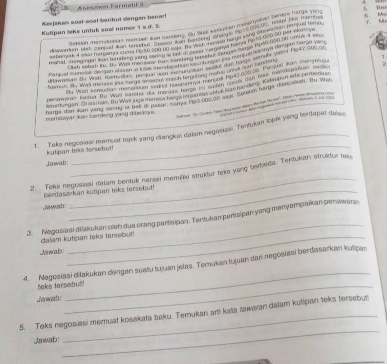 Asesmen Formatif 5
              
S. Ber
Kerjakan soal-soal berikut dengan benar!
Kutipan teks untuk soal nomor 1 s.d. 5. 6. Me
Setelan memutuskan membeli ikan bandeng, Bu Wati kemudian menanyakan berapa harga yant
ditawarkan oleh penjual ikan tersebut. Seekor ikan bandeng dihargai Rp15.000,00, tetapi jika membe
sebanvak 4 ekor harganya cuma Ftp50,000,00 saja. Bu Wati merasa harga yang ditawarkan penjual terials 7. Me
mahal, mengingat ikan bandeng yang sering is beli di pasar harganya hanya Rp10.000,00 per ekorya
Oleh sebab itu. Bu Wati menawar ikan bandeng tersebut dengan harga Rp40.000,00 untuk 4 eko
1
Penjual menolak dengan ajasan ia tidak mendapatkan kountungan jika menjuai ikannya dengan harga yan
ditawarkan Bu Wati. Kemudian, penjual ikan menurunkan sedikit dar harga semula yakni Flp47.000,00
Namun, Bu Wati merasa jika harga tersebut masih tergolong mahal untuk ikan bandeng
Bu Wati kemudian menaikkan sedikit tawarannya menjadi Rp43,000,00. Penjual ikan menyetuju
2
benawarán kedua Bu Wati karena dia merasa harga ini sudah cocok dan bisa mendapatkan sediki
keuntungan. Di sisi lain, Bu Wati juga merasa harga ini pantas untuk ikan bandeng, Kalaupun ada perbedaar
harga dari ikan yang sering ia beli di pasar, hanya Rp3.000,00 saja. Setelah harga disepakati. Bu Wat
Sumber: ''3+ Conton Taks Negosars dalam Bentus Marss'', hlips thrans imunana.comy
Vocntt contsh tets negosisai nantai flmí, diskses 3 Juli 2003
membayar ikan bandeng yang dibelinya.
_
_
1.___Teks negosiasi memuat topik yang diangkat dalam negosiasi. Tentukan topik yang terdapat daiam
kutipan teks tersebut!
Jawab:
2. Teks negosiasi dalam bentuk narasi memiliki struktur teks yang berbeda. Tentukan struktur tek
berdasarkan kutipan teks tersebut!
Jawab:
_
_
3. Negosiasi dilakukan oleh dua orang partisipan. Tentukan partisipan yang menyampaikan penawaran
dalam kutipan teks tersebut!
Jawab:
4. Negosiasi dilakukan dengan suatu tujuan jelas. Temukan tujuan dari negosiasi berdasarkan kutipan
teks tersebut!
Jawab:
_
_
5. Teks negosiasi memuat kosakata baku. Temukan arti kata tawaran dalam kutipan teks tersebut!
Jawab: