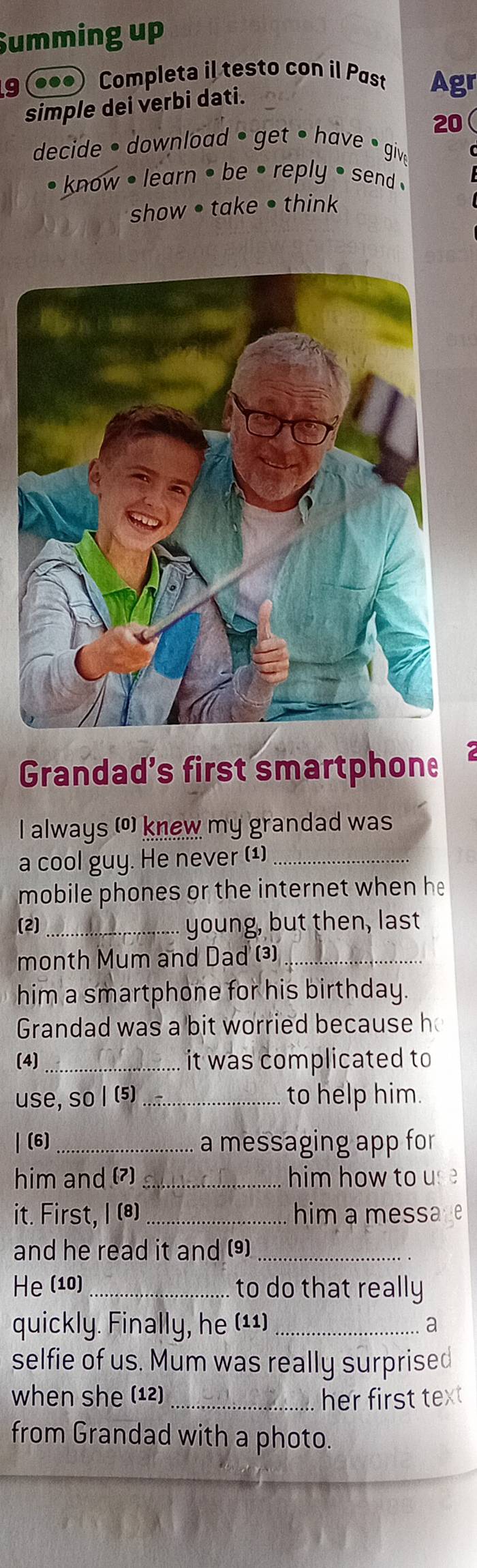 Summing up 
9 (●●●) Completa il testo con il Past Agr 
simple dei verbi dati. 
20 
decide • download • get • have • give 
know . learn • be • reply • send . 
show • take • think 
Grandad’s first smartphone 
I always (º) knew my grandad was 
a cool guy. He never (¹)_ 
mobile phones or the internet when he 
(2) _young, but then, last 
month Mum and Dad (3)_ 
him a smartphone for his birthday. 
Grandad was a bit worried because h 
(4) _it was complicated to 
use, so I (5) _to help him. 
| (6)_ a messaging app for 
him and (7) _him how to use 
it. First, I (*) _him a message 
and he read it and (9)_ 
He (10) to do that really 
quickly. Finally, he (¹¹) _a 
selfie of us. Mum was really surprised 
when she (12) _her first tex 
from Grandad with a photo.