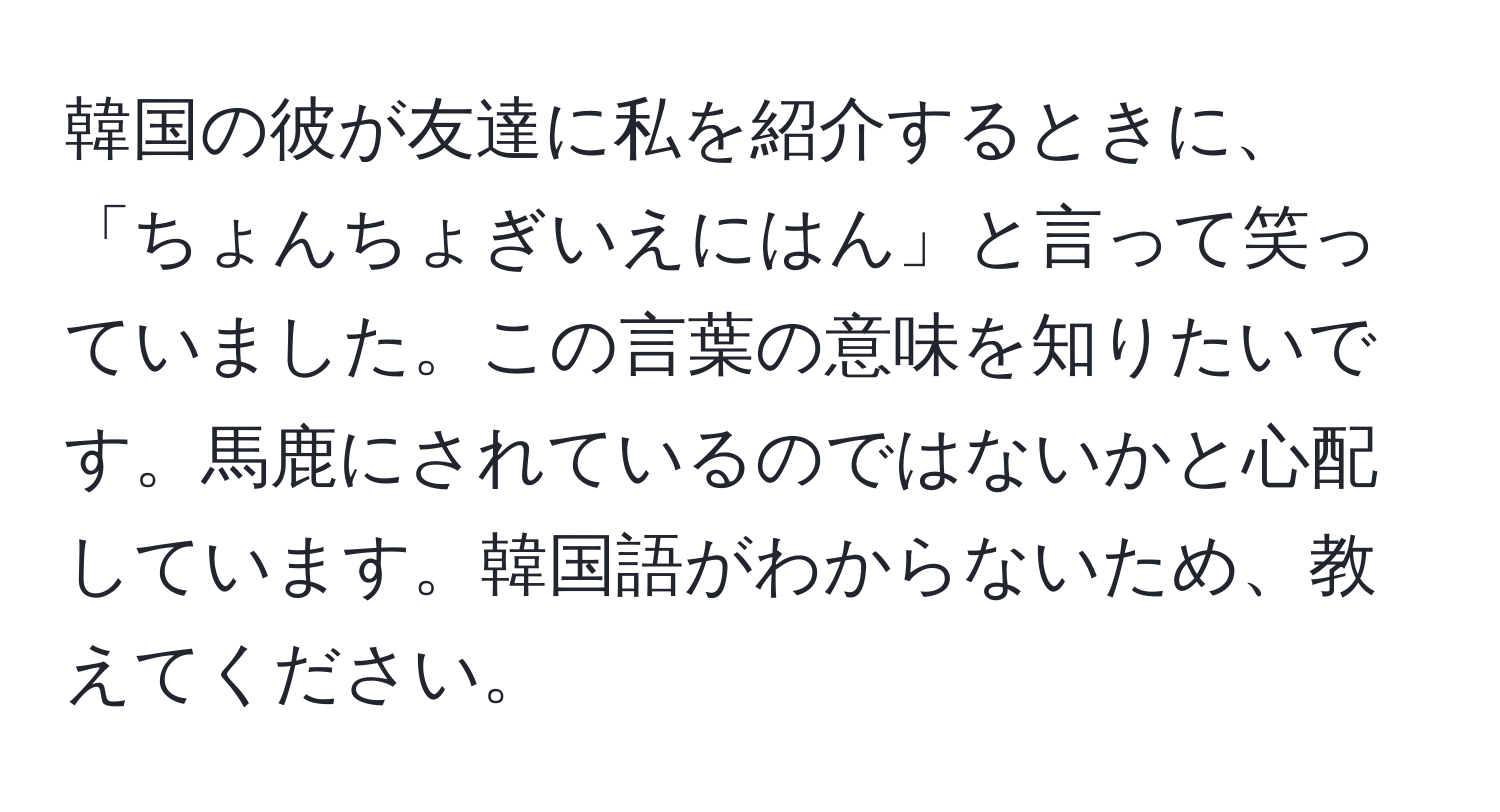 韓国の彼が友達に私を紹介するときに、「ちょんちょぎいえにはん」と言って笑っていました。この言葉の意味を知りたいです。馬鹿にされているのではないかと心配しています。韓国語がわからないため、教えてください。