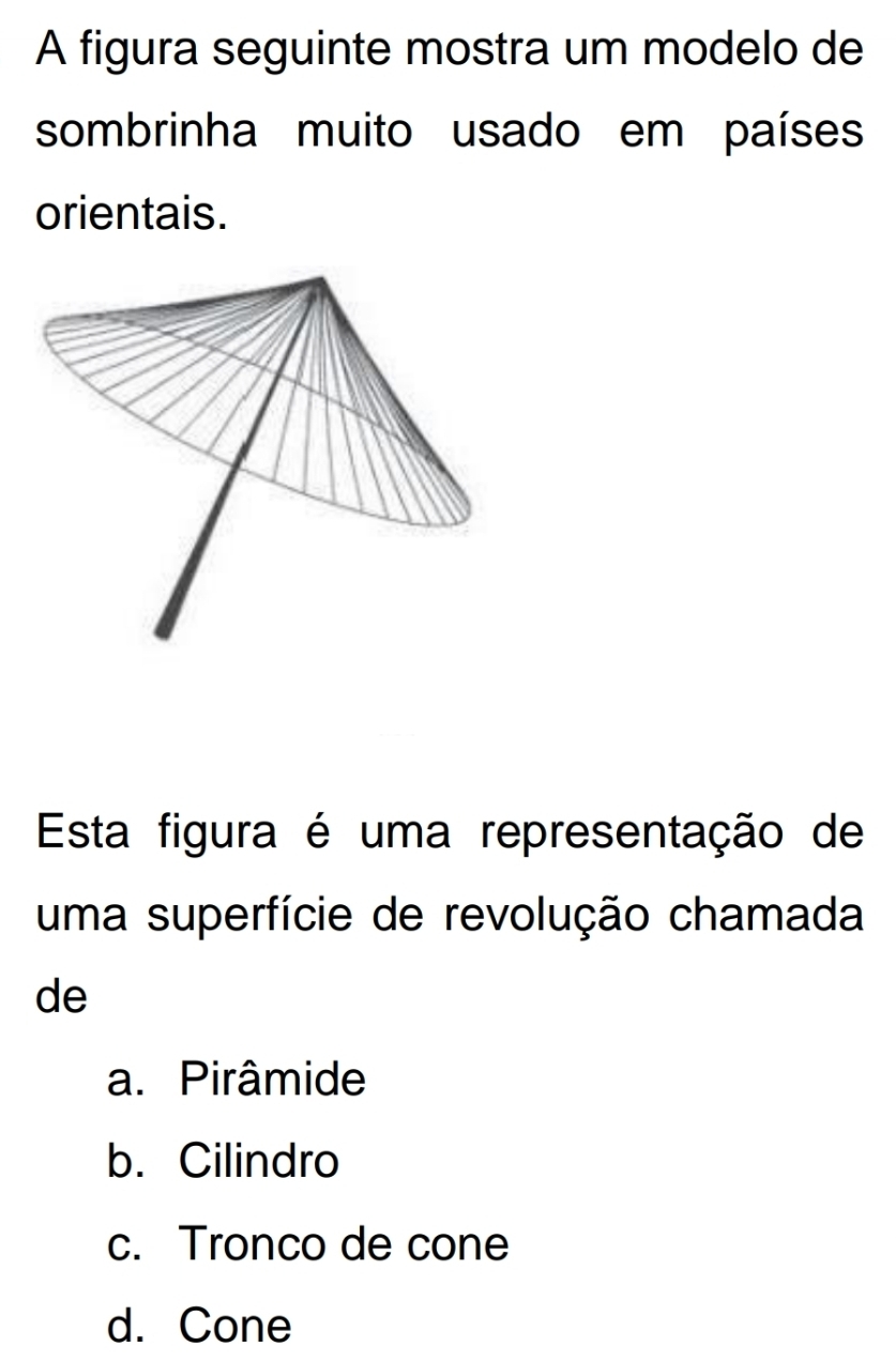 A figura seguinte mostra um modelo de
sombrinha muito usado em países
orientais.
Esta figura é uma representação de
uma superfície de revolução chamada
de
a. Pirâmide
b. Cilindro
c. Tronco de cone
d. Cone