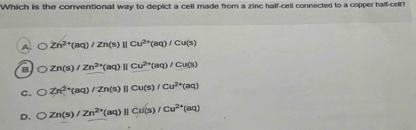 Which is the conventional way to depict a cell made from a zinc half-cell connected to a copper half-cell?
A Zn^(2+)(aq)/Zn(s)parallel Cu^(2+)(aq)/Cu(s)
B Zn(s)/Zn^(2+)(aq)parallel Cu^(2+)(aq)/Cu(s)
C. bigcirc Zn^(2+)(aq)/Zn(s)parallel Cu(s)/Cu^(2+)(aq)
D. bigcirc Zn(s)/Zn^(2+)(aq)parallel Cu(s)/Cu^(2+)(aq)