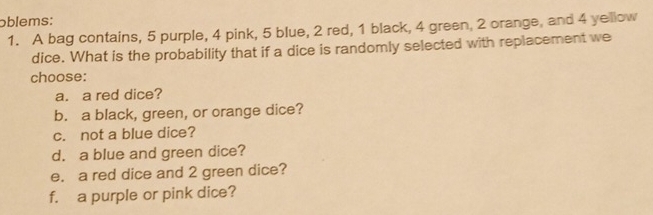 oblems: 
1. A bag contains, 5 purple, 4 pink, 5 blue, 2 red, 1 black, 4 green, 2 orange, and 4 yellow 
dice. What is the probability that if a dice is randomly selected with replacement we 
choose: 
a. a red dice? 
b. a black, green, or orange dice? 
c. not a blue dice? 
d. a blue and green dice? 
e. a red dice and 2 green dice? 
f. a purple or pink dice?