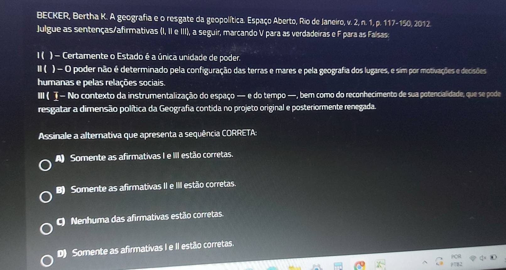 BECKER, Bertha K. A geografia e o resgate da geopolítica. Espaço Aberto, Rio de Janeiro, v. 2, n. 1, p. 117 -150, 2012.
Julgue as sentenças/afirmativas (I, II e III), a seguir, marcando V para as verdadeiras e F para as Falsas:
1( ) - Certamente o Estado é a única unidade de poder.
II ( ) - O poder não é determinado pela configuração das terras e mares e pela geografia dos lugares, e sim por motivações e decisões
humanas e pelas relações sociais.
III ( τ — No contexto da instrumentalização do espaço — e do tempo —, bem como do reconhecimento de sua potencialidade, que se pode
resgatar a dimensão política da Geografia contida no projeto original e posteriormente renegada.
Assinale a alternativa que apresenta a sequência CORRETA:
A Somente as afirmativas I e III estão corretas.
B) Somente as afirmativas II e III estão corretas.
C) Nenhuma das afirmativas estão corretas.
D) Somente as afirmativas I e II estão corretas.
POR
PTB2