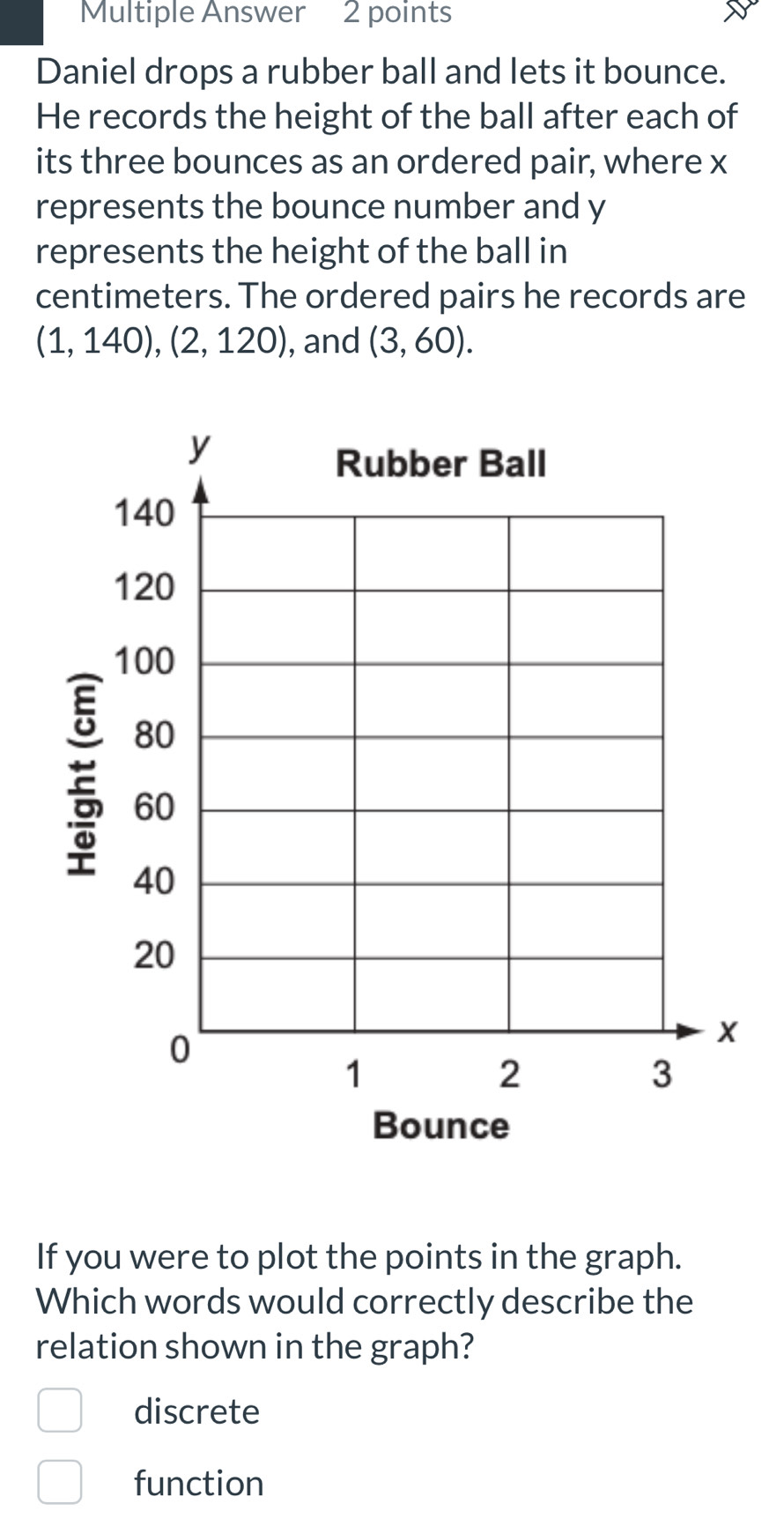 Multiple Answer 2 points
Daniel drops a rubber ball and lets it bounce.
He records the height of the ball after each of
its three bounces as an ordered pair, where x
represents the bounce number and y
represents the height of the ball in
centimeters. The ordered pairs he records are
(1,140), (2,120) , and (3,60).
y
Rubber Ball
140
120
100
80
E 40
60
20
0
x
1
2
3
Bounce
If you were to plot the points in the graph.
Which words would correctly describe the
relation shown in the graph?
discrete
function