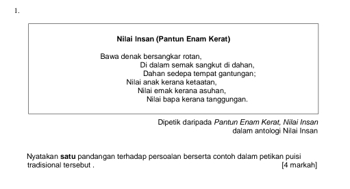 Nilai Insan (Pantun Enam Kerat) 
Bawa denak bersangkar rotan, 
Di dalam semak sangkut di dahan, 
Dahan sedepa tempat gantungan; 
Nilai anak kerana ketaatan, 
Nilai emak kerana asuhan. 
Nilai bapa kerana tanggungan. 
Dipetik daripada Pantun Enam Kerat, Nilai Insan 
dalam antologi Nilai Insan 
Nyatakan satu pandangan terhadap persoalan berserta contoh dalam petikan puisi 
tradisional tersebut [4 markah]