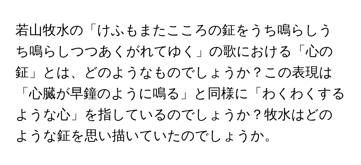 若山牧水の「けふもまたこころの鉦をうち鳴らしうち鳴らしつつあくがれてゆく」の歌における「心の鉦」とは、どのようなものでしょうか？この表現は「心臓が早鐘のように鳴る」と同様に「わくわくするような心」を指しているのでしょうか？牧水はどのような鉦を思い描いていたのでしょうか。