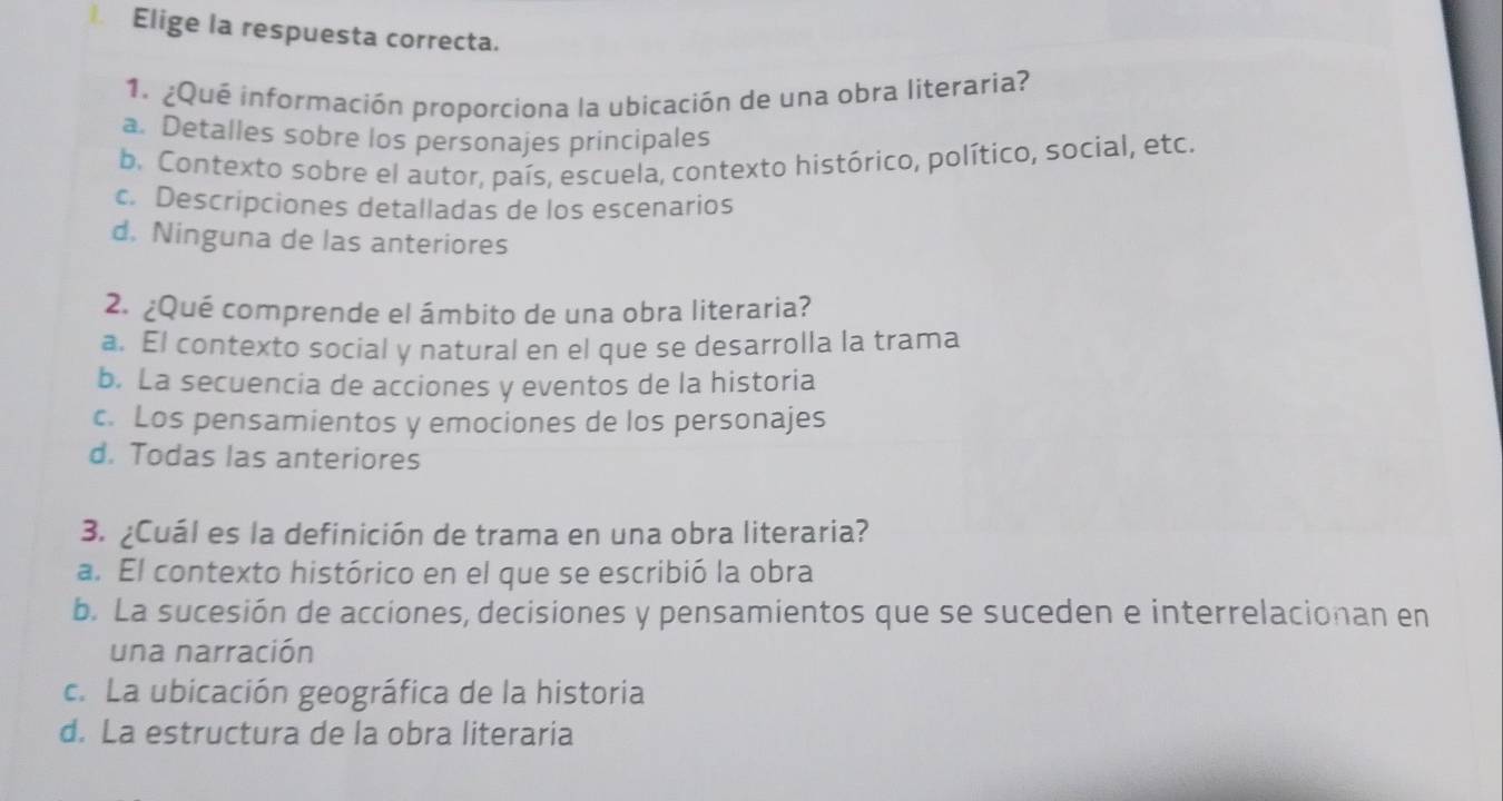 Elige la respuesta correcta.
1. ¿Que información proporciona la ubicación de una obra literaria?
a. Detalles sobre los personajes principales
b. Contexto sobre el autor, país, escuela, contexto histórico, político, social, etc.
c. Descripciones detalladas de los escenarios
d. Ninguna de las anteriores
2. ¿Qué comprende el ámbito de una obra literaria?
a. El contexto social y natural en el que se desarrolla la trama
b. La secuencia de acciones y eventos de la historia
c. Los pensamientos y emociones de los personajes
d. Todas las anteriores
3. ¿Cuál es la definición de trama en una obra literaria?
a. El contexto histórico en el que se escribió la obra
b. La sucesión de acciones, decisiones y pensamientos que se suceden e interrelacionan en
una narración
c. La ubicación geográfica de la historia
d. La estructura de la obra literaria