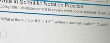 Nite in Scientific Notation Practice 
Complete this assessment to review what you've learned. It will no 
What is the number 6.3* 10^(-4) written in decimal notation? (1 point)