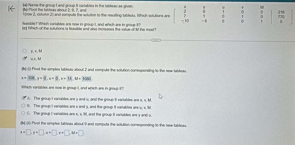 Name the group I and group II variables in the tableau as given. y u v M
(b) Pivot the tableau about 2, 9, 7, and 9 1 0 0 216
1 0 1 0 770
1(row 2, column 2) and compute the solution to the resulting tableau. Which solutions are _  10 - 8 0 0 1 0
feasible? Which variables are now in group I, and which are in group II?
(c) Which of the solutions is feasible and also increases the value of M the most?
y, v, M
u, v, M
(b) (i) Pivot the simplex tableau about 2 and compute the solution corresponding to the new tableau.
x=108, y=0, u=0, v=14, M=1080. 
Which variables are now in group I, and which are in group II?
A. The group I variables are y and u, and the group II variables are x, v, M.
B. The group I variables are x and y, and the group II variables are u, v, M.
C. The group I variables are x, v, M, and the group II variables are y and u.
(b) (ii) Pivot the simplex tableau about 9 and compute the solution corresponding to the new tableau.
x=□ , y=□ , u=□ , v=□ , M=□.