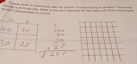 che Tyrese rents a motorcycle with his dad for 13 days during a vacation. The rental 
charge is $19 per day. What is the best estimate for the total cost of the motorcycle 
rentai? (Remember to round)