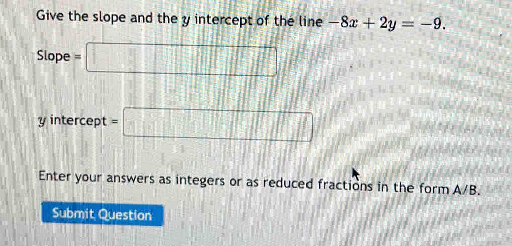 Give the slope and the y intercept of the line -8x+2y=-9. 
Slope =□
y intercept =□
Enter your answers as integers or as reduced fractions in the form A/B. 
Submit Question