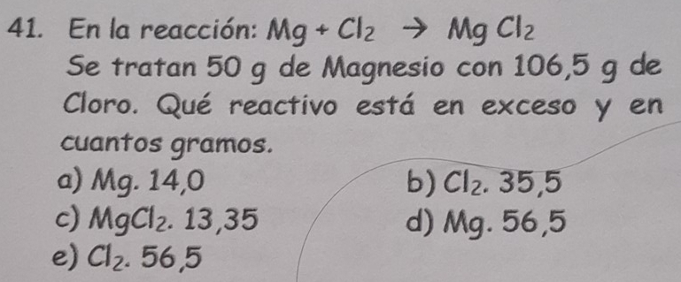 En la reacción: Mg+Cl_2to MgCl_2
Se tratan 50 g de Magnesio con 106,5 g de
Cloro. Qué reactivo está en exceso y en
cuantos gramos.
a) Mg. 14,0 b) Cl_2.35,5
c) MgCl_2.13,35 d) Mg. 56,5
e) Cl_2.56,5