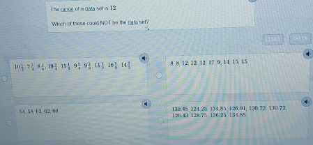 The cange of a data set is 12
Which of these could NOT be the data set?
tit CHCH
10 1/3 , 7 3/4 , 8 1/4 , 19 1/4 , 15 1/3 , 9 3/4 , 9 1/5 , 11 1/9 , 16 1/8 , 14 2/3  8, 8, 12, 12 12, 17, 9, 14, 15, 15
54, 58, 62, 62, 66 126.43 128.75 136. 25, 134.85 130.48, 124.25, 134.85, 126.91, 130.72, 130.72,