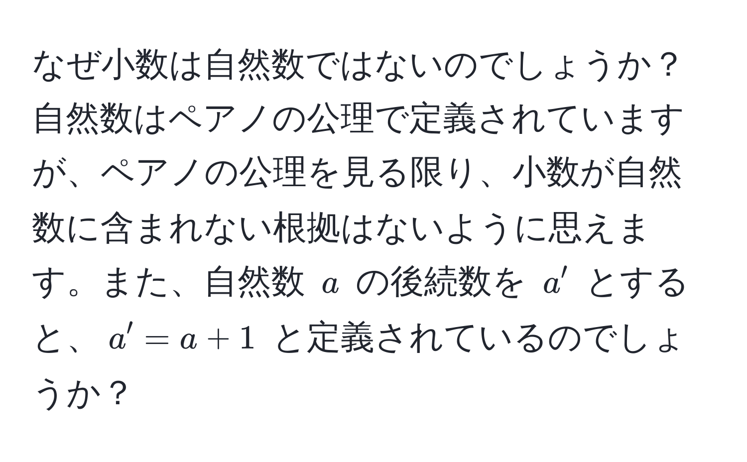 なぜ小数は自然数ではないのでしょうか？自然数はペアノの公理で定義されていますが、ペアノの公理を見る限り、小数が自然数に含まれない根拠はないように思えます。また、自然数 ( a ) の後続数を ( a' ) とすると、( a' = a + 1 ) と定義されているのでしょうか？