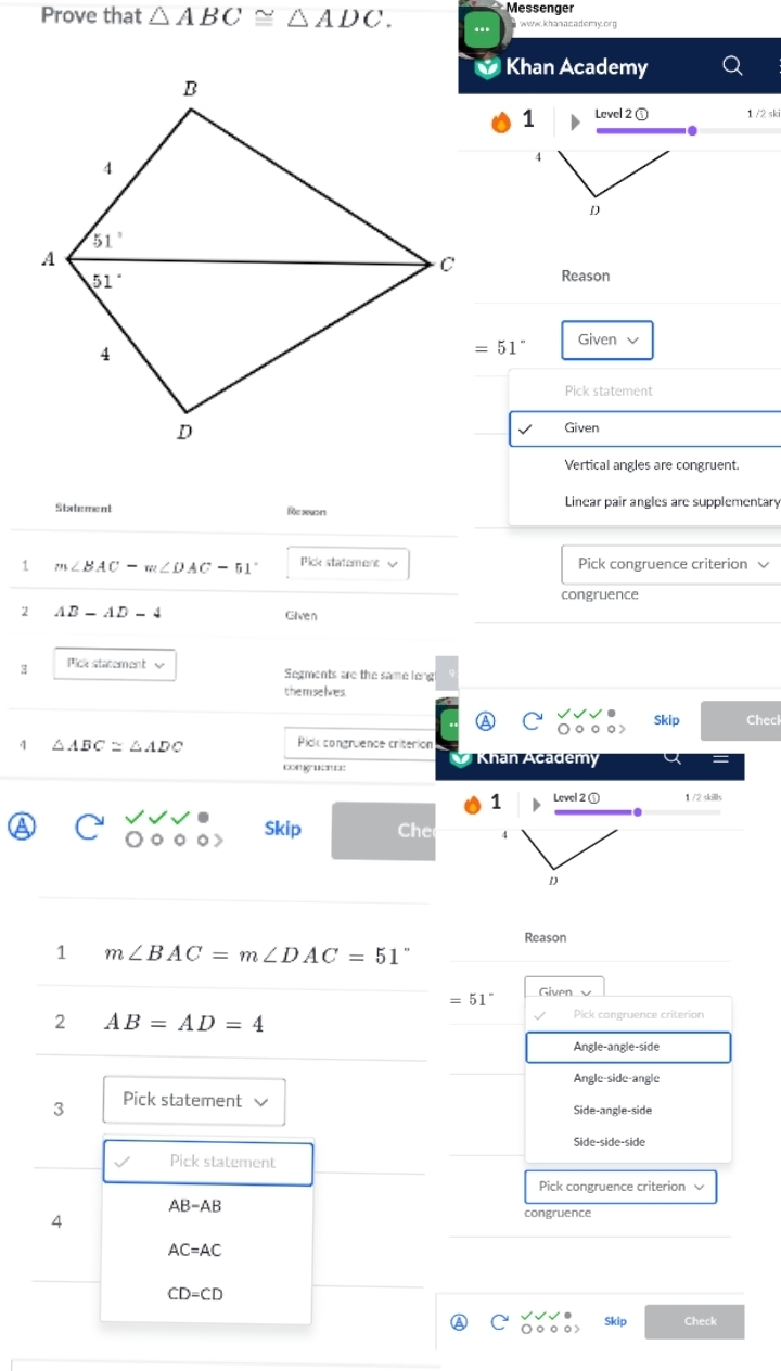 Prove that △ ABC≌ △ ADC. Messenger
www.khanacademy.org
Khan Academy
1 Level 2 ① 1 /2 ski
D
Reason
=51° Given √
Pick statement
Given
Vertical angles are congruent.
Statement Rc 20u211 Linear pair angles are supplementary
1 m∠ BAC-m∠ DAC=51° Pick statement √ Pick congruence criterion 
congruence
2 AB-AD-4 Given
3 Pick statement √ Segments are the same leng
themselves
Skip Check
△ ABC≌ △ ADC
Pick congruence criterion
k   Khan Academy
1 Level 2 ① 1 /2 skills
a Skip Che 4
D
Reason
1 m∠ BAC=m∠ DAC=51°
=51° Given
2 AB=AD=4 Pick congruence criterion
Angle-angle-side
Angle-side-angle
3 Pick statement
Side-angle-side
Side-side-side
Pick statement
Pick congruence criterion √
AB-AB
4
congruence
AC=AC
CD=CD
A Skip Check