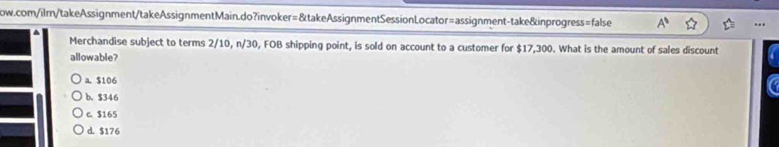 A^0 
Merchandise subject to terms 2/10, n/30, FOB shipping point, is sold on account to a customer for $17,300. What is the amount of sales discount
allowable?
a. $106
b. $346
c. $165
d. $176