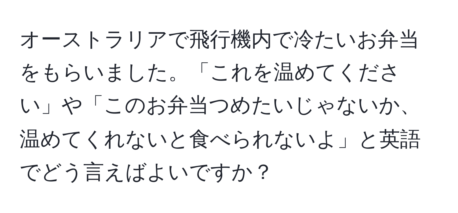 オーストラリアで飛行機内で冷たいお弁当をもらいました。「これを温めてください」や「このお弁当つめたいじゃないか、温めてくれないと食べられないよ」と英語でどう言えばよいですか？