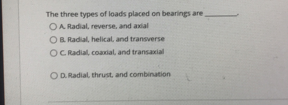 The three types of loads placed on bearings are_
A. Radial, reverse, and axial
B. Radial, helical, and transverse
C. Radial, coaxial, and transaxial
D. Radial, thrust, and combination